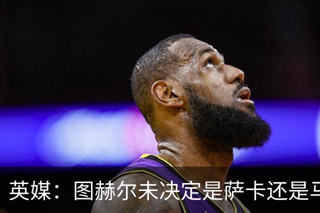 英媒：图赫尔未决定是萨卡还是马杜埃凯首发，中卫斯通斯搭孔萨